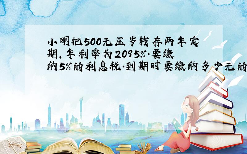 小明把500元压岁钱存两年定期,年利率为2095%.要缴纳5%的利息税.到期时要缴纳多少元的利息税?