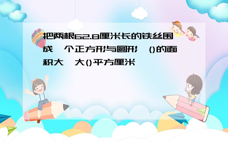 把两根62.8厘米长的铁丝围成一个正方形与圆形,()的面积大,大()平方厘米