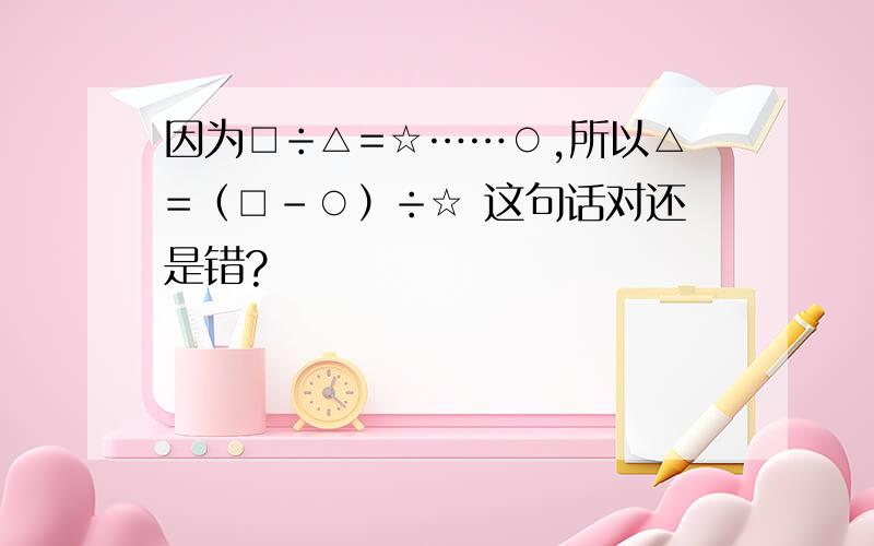 因为□÷△=☆……○,所以△=（□-○）÷☆ 这句话对还是错?