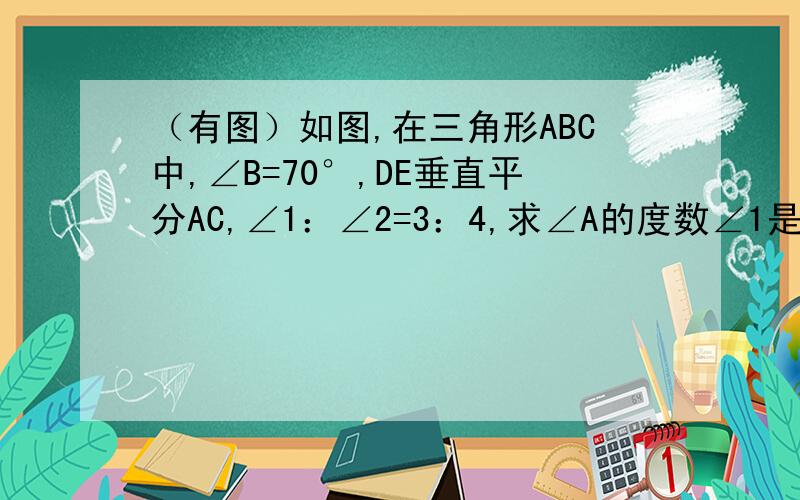 （有图）如图,在三角形ABC中,∠B=70°,DE垂直平分AC,∠1：∠2=3：4,求∠A的度数∠1是∠BAD，∠2是∠