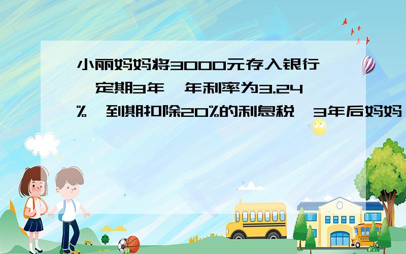 小丽妈妈将3000元存入银行,定期3年,年利率为3.24%,到期扣除20%的利息税,3年后妈妈一共可以拿到多少元