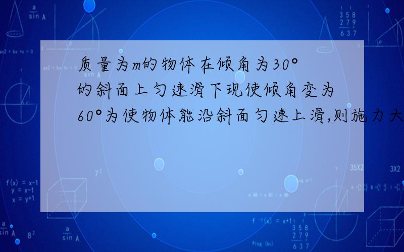 质量为m的物体在倾角为30°的斜面上匀速滑下现使倾角变为60°为使物体能沿斜面匀速上滑,则施力大小为