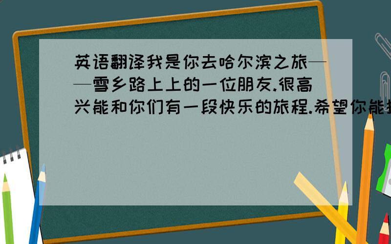 英语翻译我是你去哈尔滨之旅——雪乡路上上的一位朋友.很高兴能和你们有一段快乐的旅程.希望你能抽空发给我照片,这里有几张我