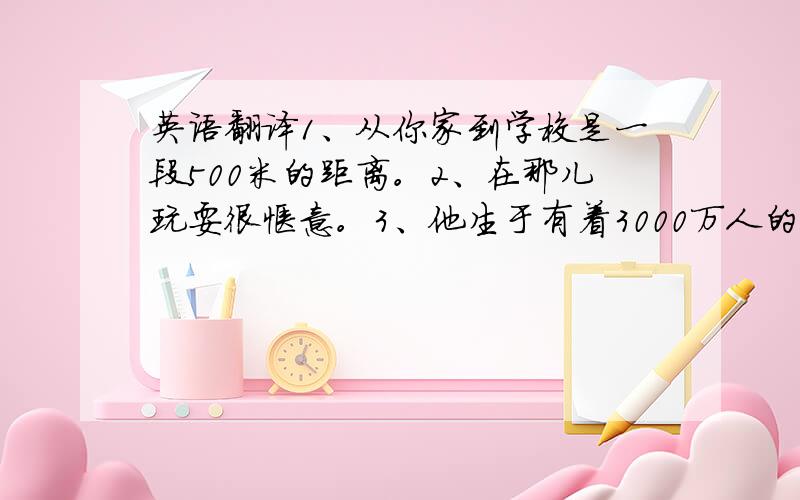 英语翻译1、从你家到学校是一段500米的距离。2、在那儿玩耍很惬意。3、他生于有着3000万人的大城市上海。4、我朝房间