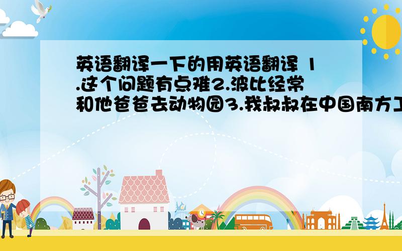 英语翻译一下的用英语翻译 1.这个问题有点难2.波比经常和他爸爸去动物园3.我叔叔在中国南方工作4.我很悲伤,对于你那些