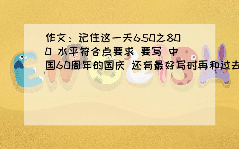 作文：记住这一天650之800 水平符合点要求 要写 中国60周年的国庆 还有最好写时再和过去坐下对比