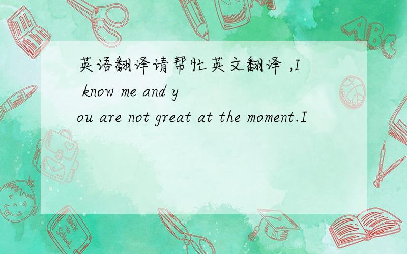 英语翻译请帮忙英文翻译 ,I know me and you are not great at the moment.I