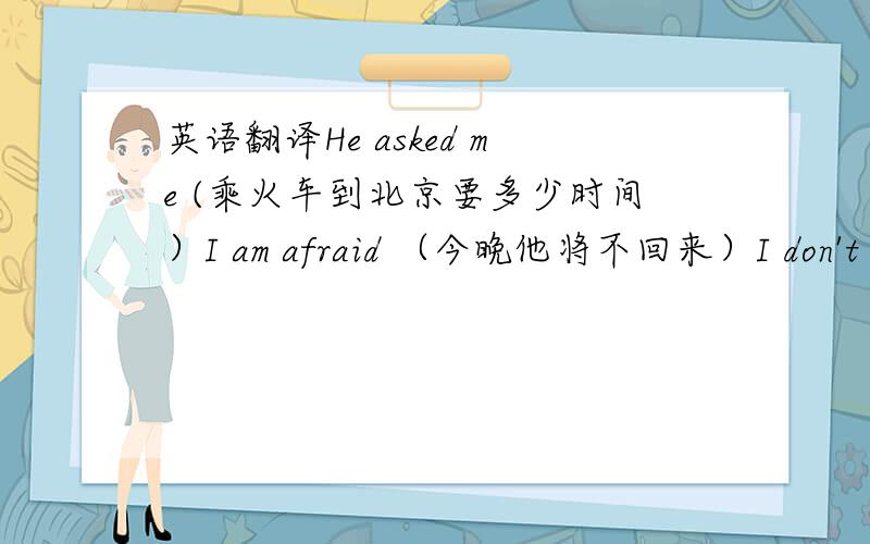 英语翻译He asked me (乘火车到北京要多少时间）I am afraid （今晚他将不回来）I don't kn