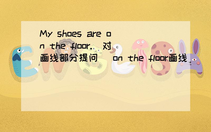 My shoes are on the floor.(对画线部分提问） on the floor画线