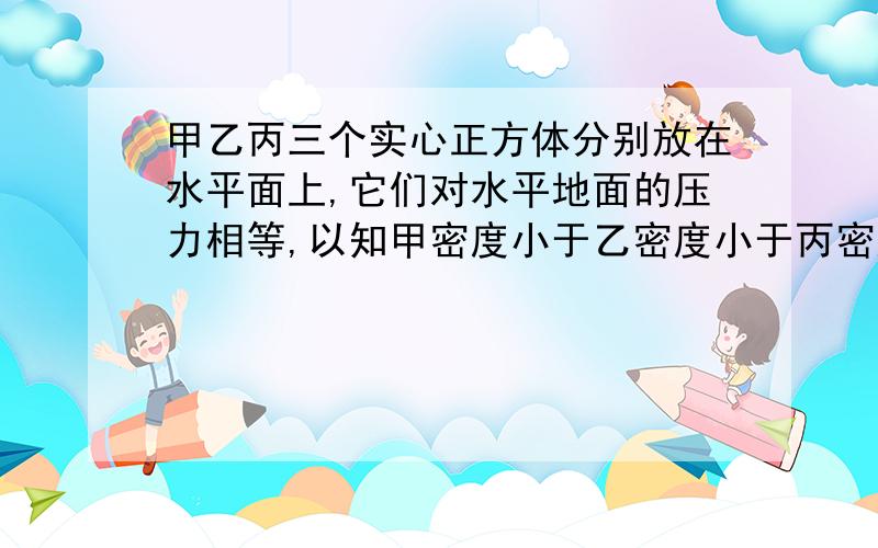 甲乙丙三个实心正方体分别放在水平面上,它们对水平地面的压力相等,以知甲密度小于乙密度小于丙密度 ,若在它们中央分别施加一