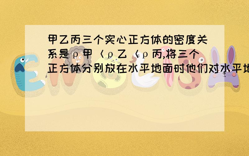 甲乙丙三个实心正方体的密度关系是ρ甲＜ρ乙＜ρ丙,将三个正方体分别放在水平地面时他们对水平地面的压强正好相等.若分别在三