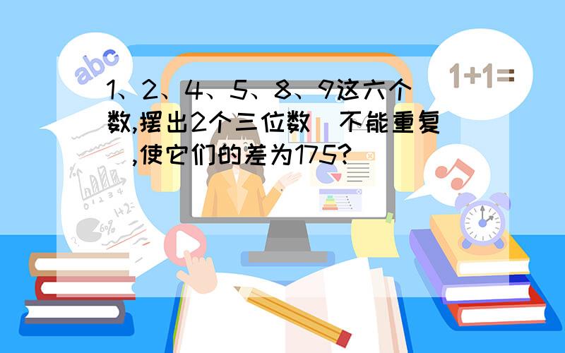 1、2、4、5、8、9这六个数,摆出2个三位数（不能重复）,使它们的差为175?