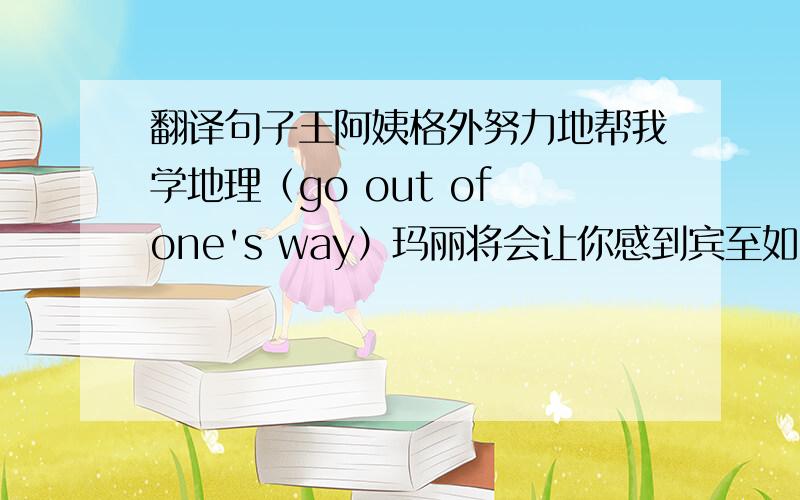 翻译句子王阿姨格外努力地帮我学地理（go out of one's way）玛丽将会让你感到宾至如归的(make sb.