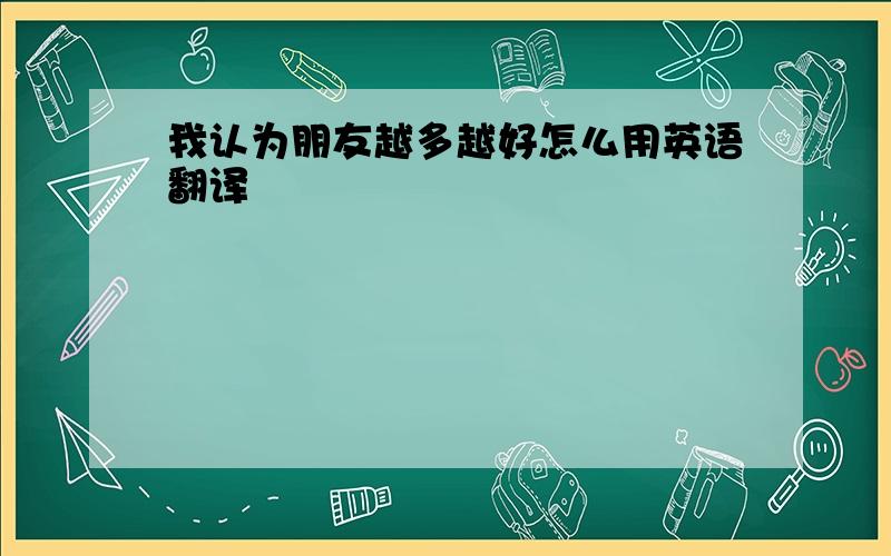 我认为朋友越多越好怎么用英语翻译