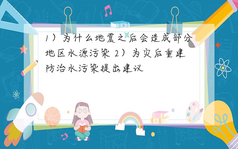 1）为什么地震之后会造成部分地区水源污染 2）为灾后重建防治水污染提出建议