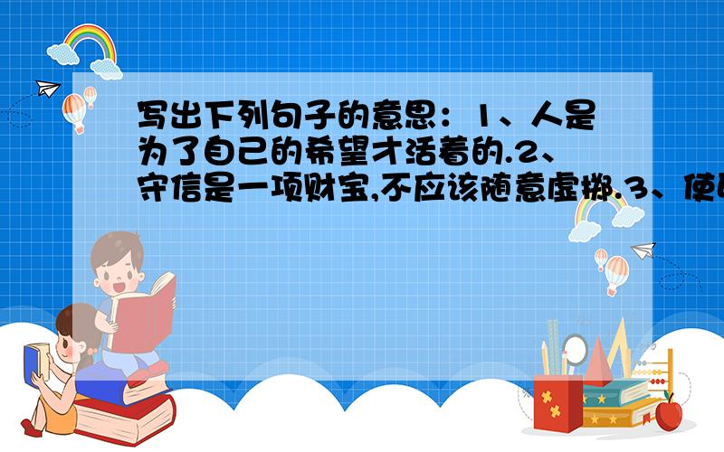 写出下列句子的意思：1、人是为了自己的希望才活着的.2、守信是一项财宝,不应该随意虚掷.3、使卵石臻于完美的,并非锤的打