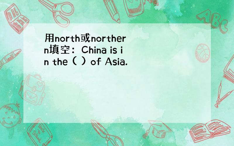 用north或northern填空：China is in the ( ) of Asia.