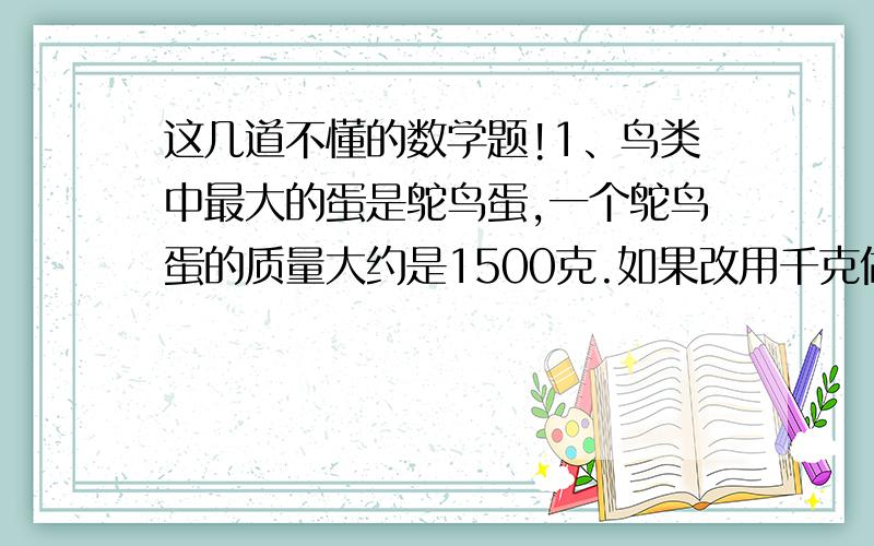 这几道不懂的数学题!1、鸟类中最大的蛋是鸵鸟蛋,一个鸵鸟蛋的质量大约是1500克.如果改用千克做单位,应是怎样表示鸵鸟蛋