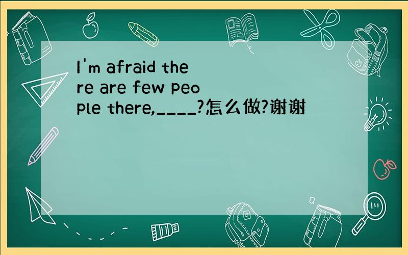 I'm afraid there are few people there,____?怎么做?谢谢