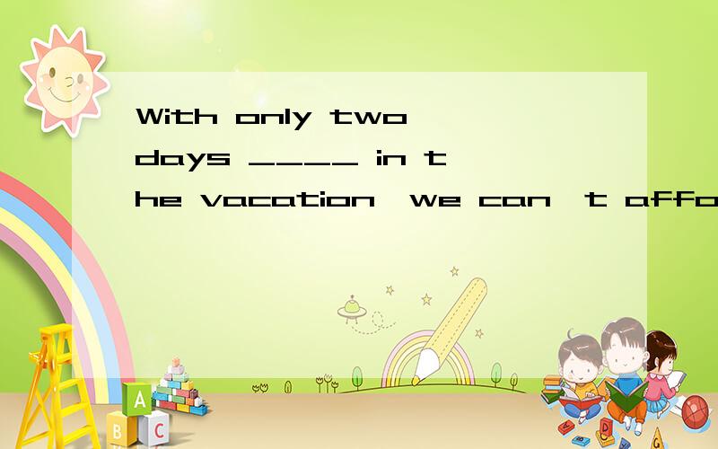 With only two days ____ in the vacation,we can't afford to r