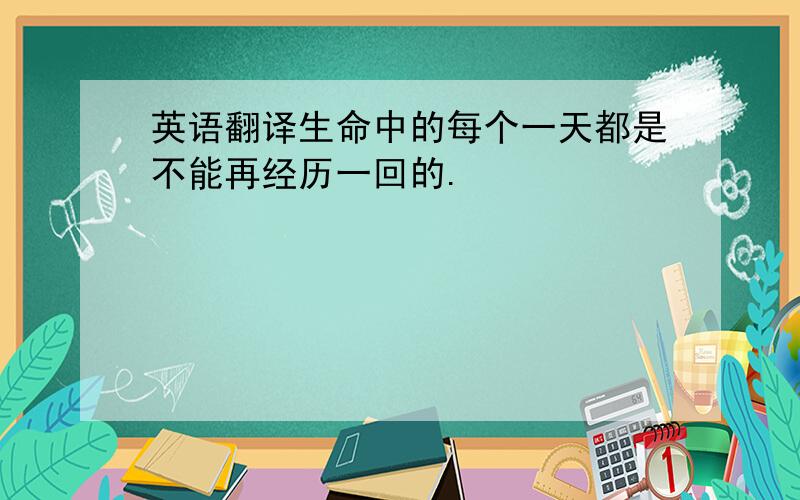 英语翻译生命中的每个一天都是不能再经历一回的.