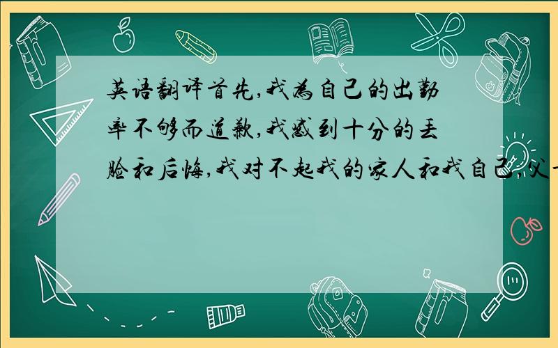 英语翻译首先,我为自己的出勤率不够而道歉,我感到十分的丢脸和后悔,我对不起我的家人和我自己,父母辛苦赚钱供我出国读书,而