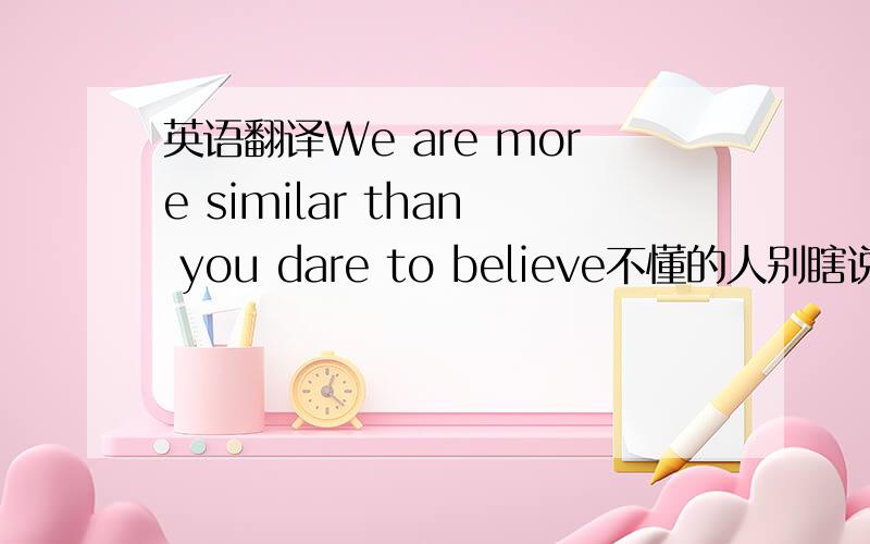 英语翻译We are more similar than you dare to believe不懂的人别瞎说 误导人.