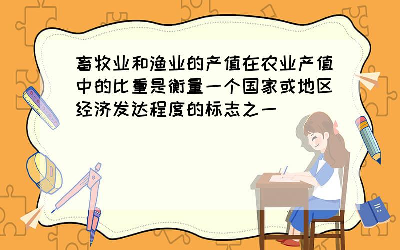 畜牧业和渔业的产值在农业产值中的比重是衡量一个国家或地区经济发达程度的标志之一．______．（判断对错）