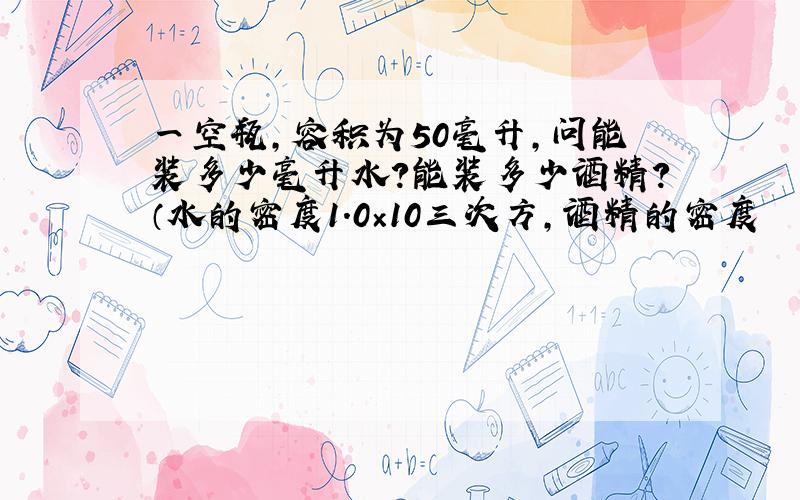 一空瓶,容积为50毫升,问能装多少毫升水?能装多少酒精?（水的密度1.0×10三次方,酒精的密度