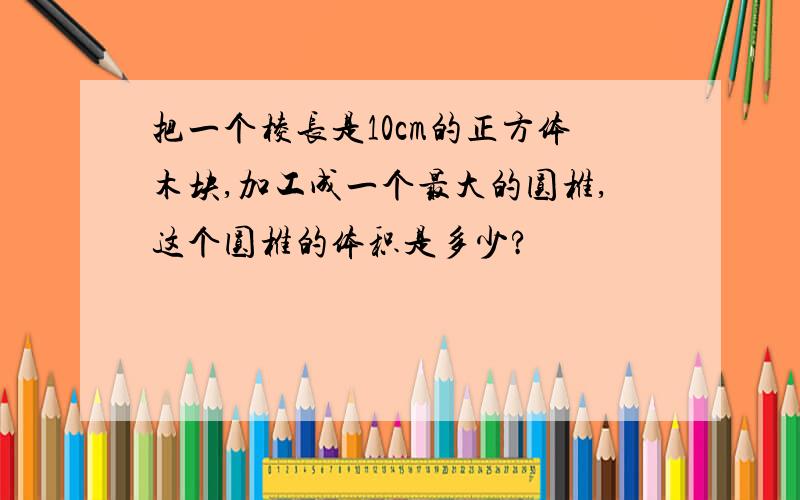 把一个棱长是10cm的正方体木块,加工成一个最大的圆椎,这个圆椎的体积是多少?