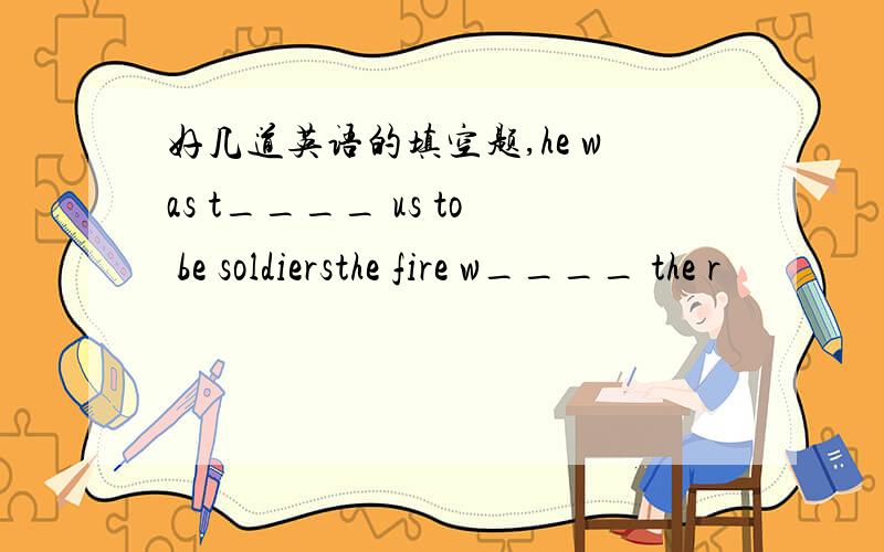 好几道英语的填空题,he was t____ us to be soldiersthe fire w____ the r