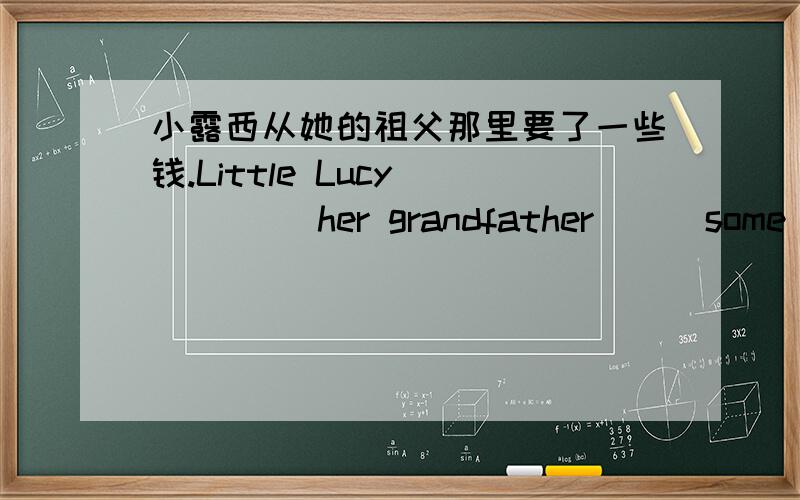 小露西从她的祖父那里要了一些钱.Little Lucy ____ her grandfather __ some mon