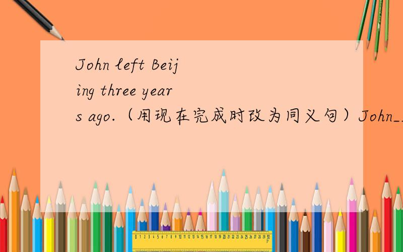 John left Beijing three years ago.（用现在完成时改为同义句）John____ ____