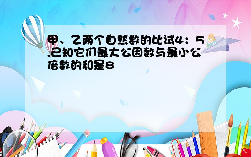 甲、乙两个自然数的比试4：5,已知它们最大公因数与最小公倍数的和是8