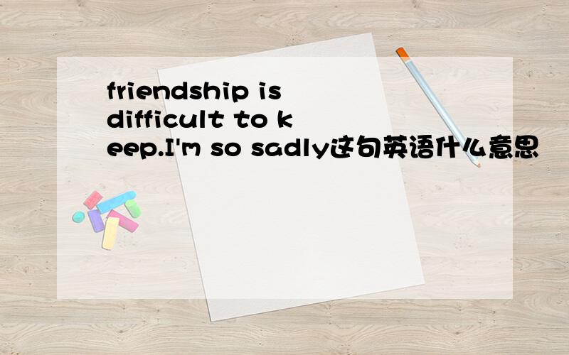 friendship is difficult to keep.I'm so sadly这句英语什么意思