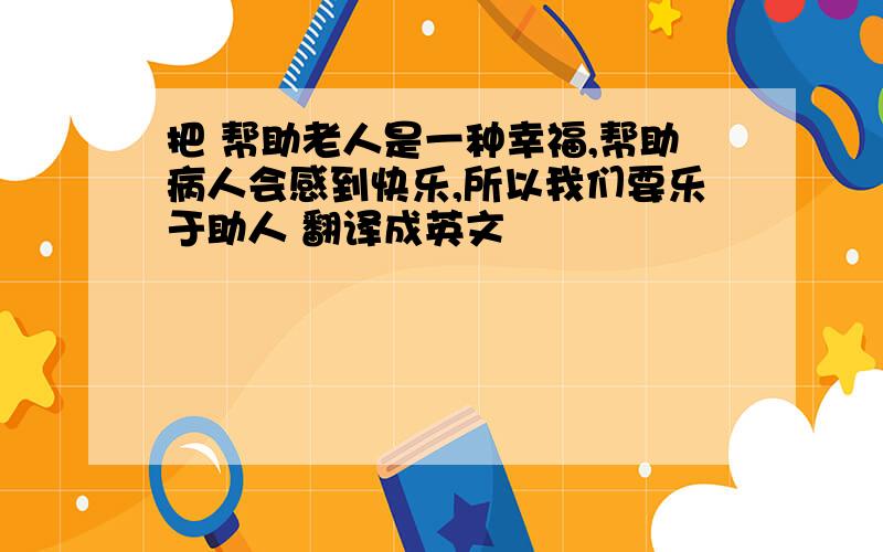 把 帮助老人是一种幸福,帮助病人会感到快乐,所以我们要乐于助人 翻译成英文