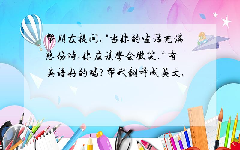 帮朋友提问,“当你的生活充满悲伤时,你应该学会微笑.”有英语好的吗?帮我翻译成英文,