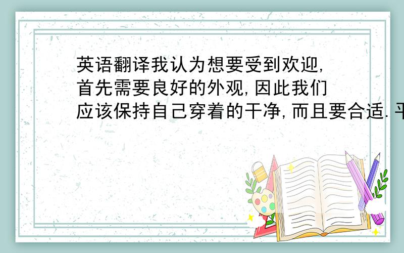 英语翻译我认为想要受到欢迎,首先需要良好的外观,因此我们应该保持自己穿着的干净,而且要合适.平时我们也要保持微笑,者这样