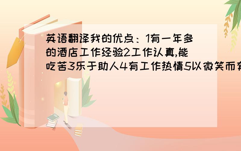 英语翻译我的优点：1有一年多的酒店工作经验2工作认真,能吃苦3乐于助人4有工作热情5以微笑而有礼貌的服务客人