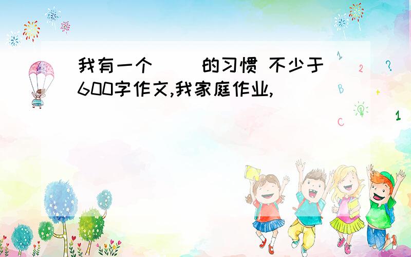 我有一个（ ）的习惯 不少于600字作文,我家庭作业,