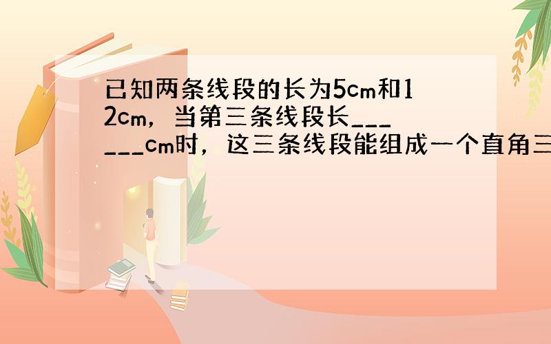 已知两条线段的长为5cm和12cm，当第三条线段长______cm时，这三条线段能组成一个直角三角形．