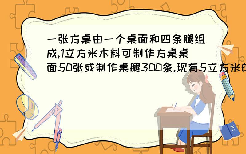 一张方桌由一个桌面和四条腿组成,1立方米木料可制作方桌桌面50张或制作桌腿300条.现有5立方米的木料,多