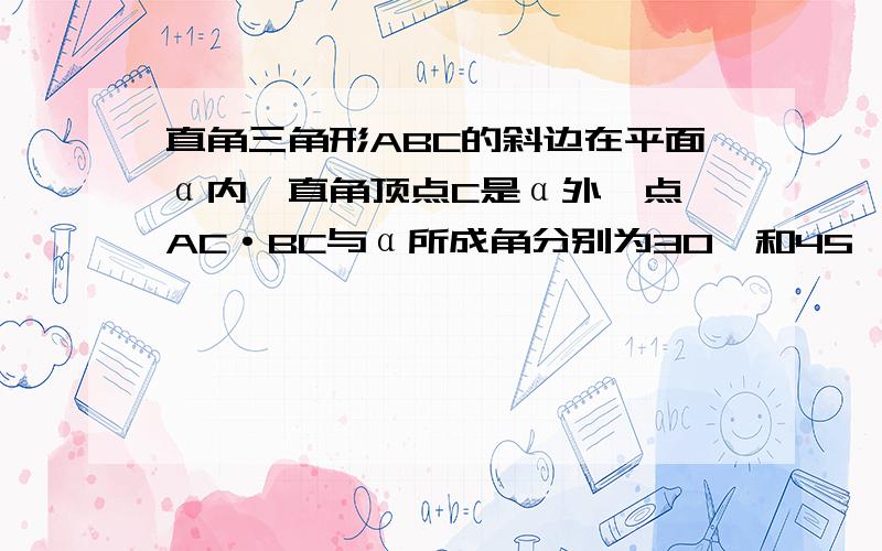 直角三角形ABC的斜边在平面α内,直角顶点C是α外一点,AC·BC与α所成角分别为30°和45°求ABC与α的角