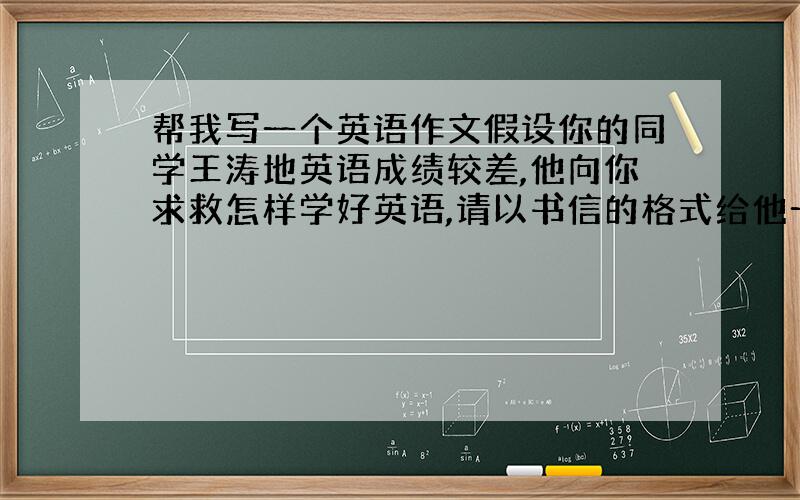 帮我写一个英语作文假设你的同学王涛地英语成绩较差,他向你求救怎样学好英语,请以书信的格式给他一些建议60词谢谢