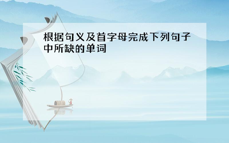 根据句义及首字母完成下列句子中所缺的单词