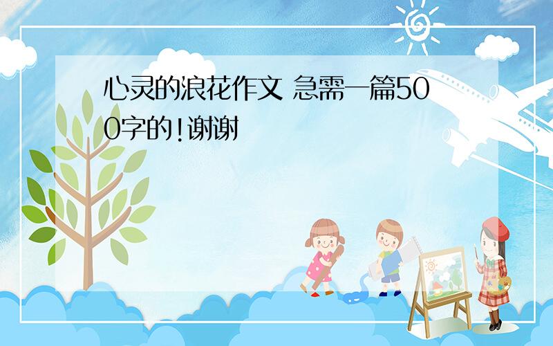 心灵的浪花作文 急需一篇500字的!谢谢