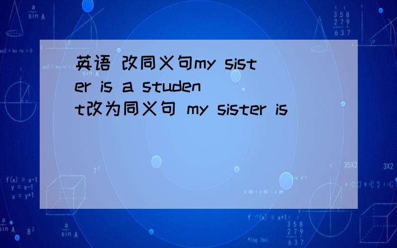 英语 改同义句my sister is a student改为同义句 my sister is _