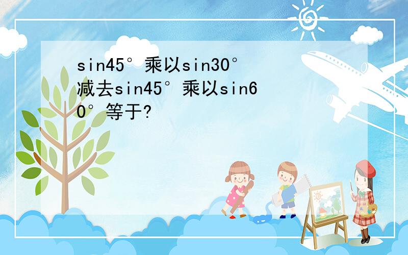 sin45°乘以sin30°减去sin45°乘以sin60°等于?