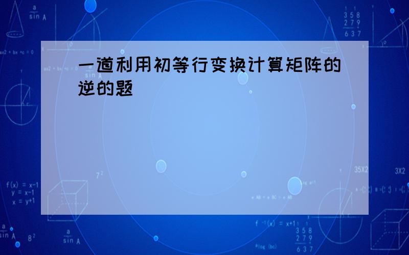 一道利用初等行变换计算矩阵的逆的题