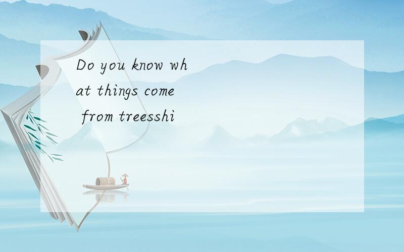 Do you know what things come from treesshi